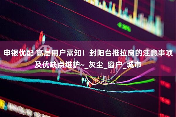申银优配 高层用户需知！封阳台推拉窗的注意事项及优缺点维护~_灰尘_窗户_城市