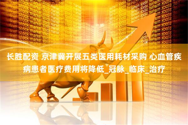 长胜配资 京津冀开展五类医用耗材采购 心血管疾病患者医疗费用将降低_冠脉_临床_治疗