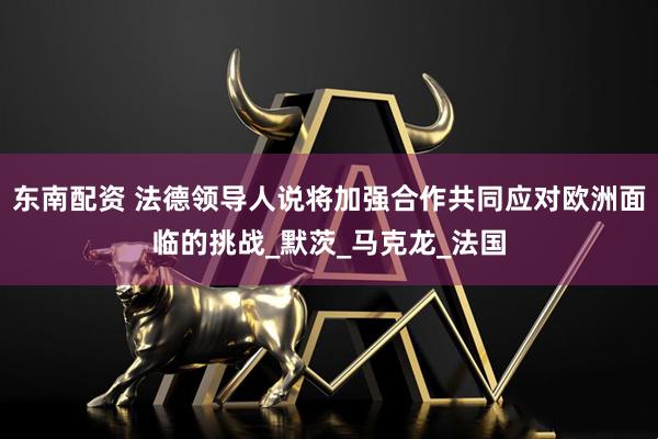 东南配资 法德领导人说将加强合作共同应对欧洲面临的挑战_默茨_马克龙_法国