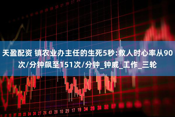 天盈配资 镇农业办主任的生死5秒:救人时心率从90次/分钟飙至151次/分钟_钟威_工作_三轮