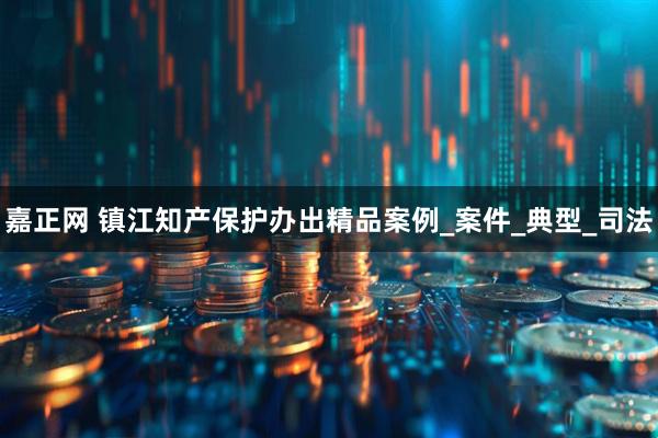 嘉正网 镇江知产保护办出精品案例_案件_典型_司法