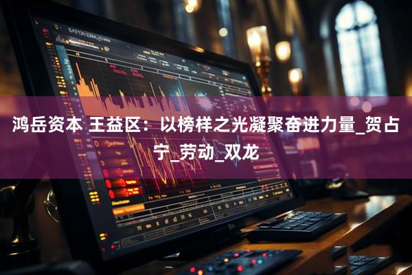 鸿岳资本 王益区：以榜样之光凝聚奋进力量_贺占宁_劳动_双龙