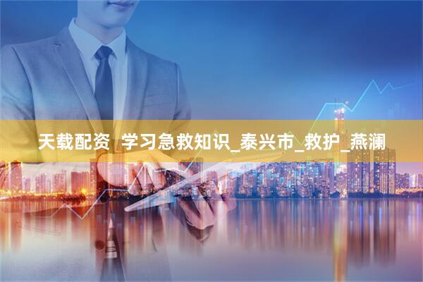 天载配资  学习急救知识_泰兴市_救护_燕澜