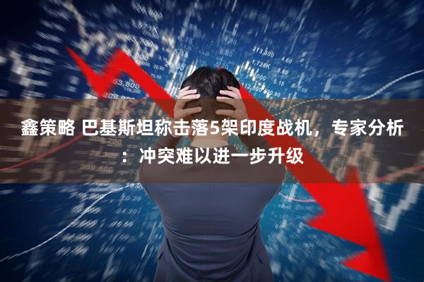 鑫策略 巴基斯坦称击落5架印度战机，专家分析：冲突难以进一步升级