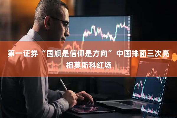 第一证券 “国旗是信仰是方向” 中国排面三次亮相莫斯科红场