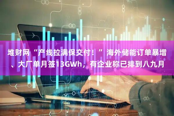 堆财网 “产线拉满保交付！” 海外储能订单暴增、大厂单月签13GWh，有企业称已排到八九月