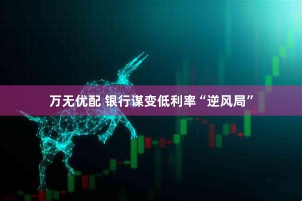 万无优配 银行谋变低利率“逆风局”