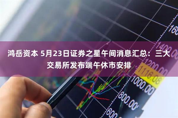 鸿岳资本 5月23日证券之星午间消息汇总：三大交易所发布端午休市安排