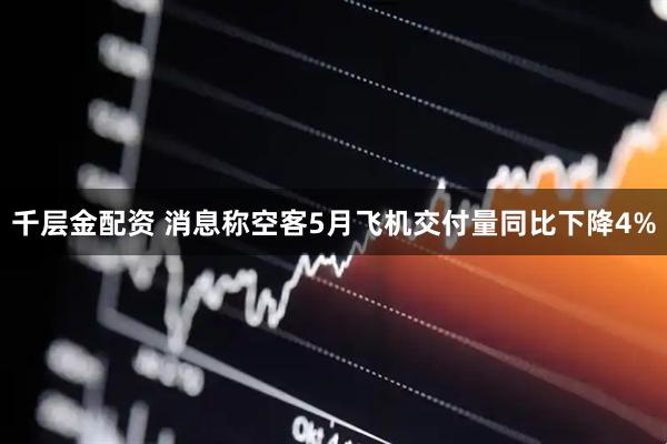 千层金配资 消息称空客5月飞机交付量同比下降4%