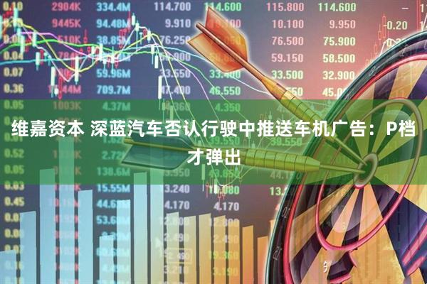 维嘉资本 深蓝汽车否认行驶中推送车机广告：P档才弹出