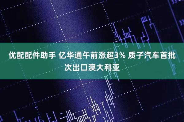 优配配件助手 亿华通午前涨超3% 质子汽车首批次出口澳大利亚