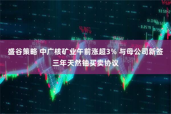 盛谷策略 中广核矿业午前涨超3% 与母公司新签三年天然铀买卖协议