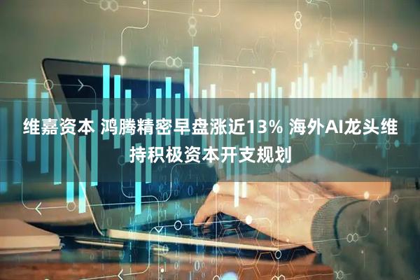 维嘉资本 鸿腾精密早盘涨近13% 海外AI龙头维持积极资本开支规划