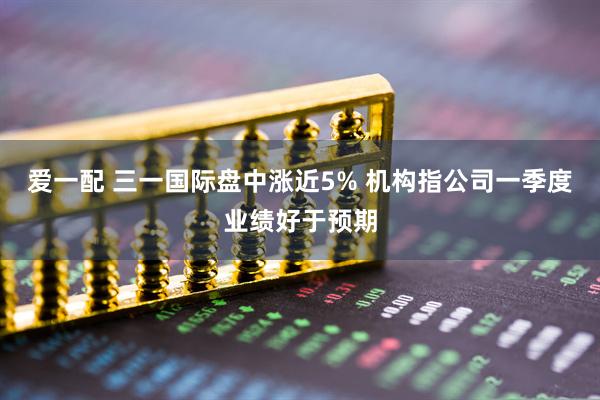 爱一配 三一国际盘中涨近5% 机构指公司一季度业绩好于预期