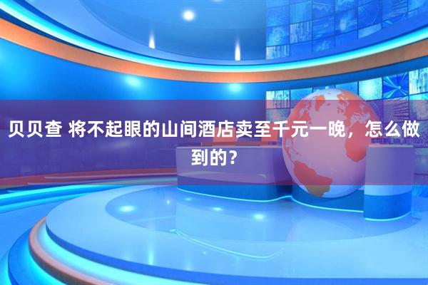 贝贝查 将不起眼的山间酒店卖至千元一晚，怎么做到的？