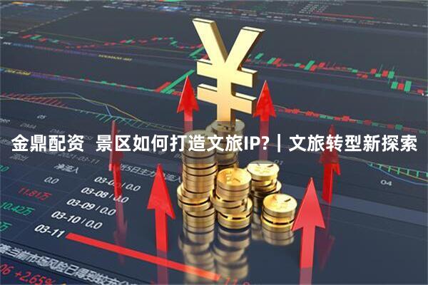 金鼎配资  景区如何打造文旅IP?｜文旅转型新探索