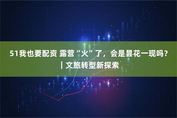 51我也要配资 露营“火”了，会是昙花一现吗？｜文旅转型新探索