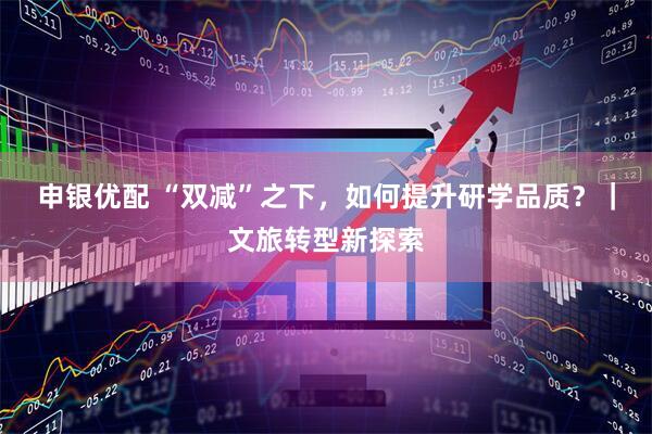 申银优配 “双减”之下，如何提升研学品质？｜文旅转型新探索