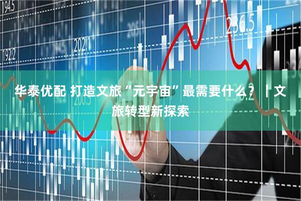 华泰优配 打造文旅“元宇宙”最需要什么？｜文旅转型新探索