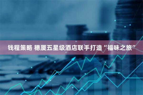 钱程策略 穗厦五星级酒店联手打造“福味之旅”