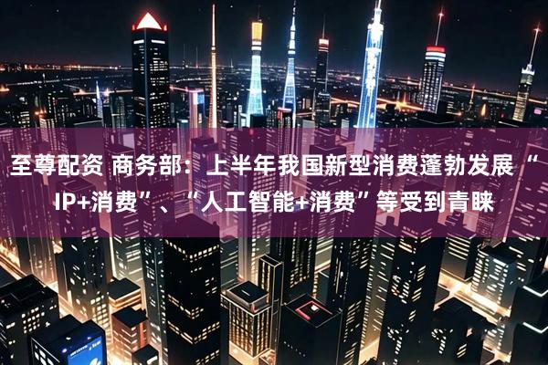 至尊配资 商务部：上半年我国新型消费蓬勃发展 “IP+消费”、“人工智能+消费”等受到青睐