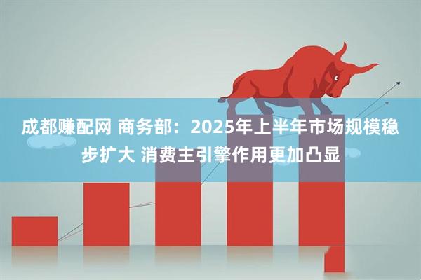 成都赚配网 商务部：2025年上半年市场规模稳步扩大 消费主引擎作用更加凸显