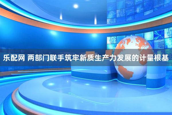 乐配网 两部门联手筑牢新质生产力发展的计量根基