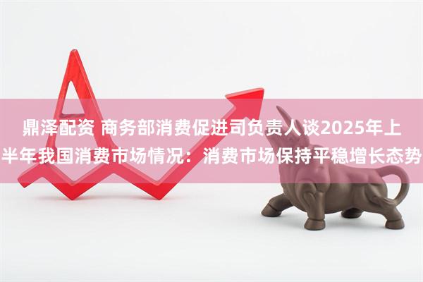 鼎泽配资 商务部消费促进司负责人谈2025年上半年我国消费市场情况：消费市场保持平稳增长态势