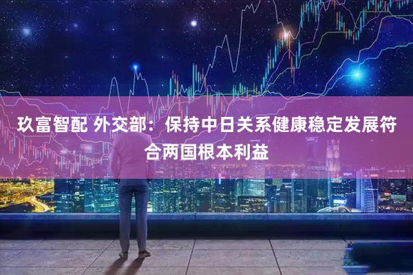 玖富智配 外交部：保持中日关系健康稳定发展符合两国根本利益