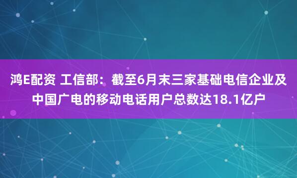 鸿E配资 工信部：截至6月末三家基础电信企业及中国广电的移动电话用户总数达18.1亿户