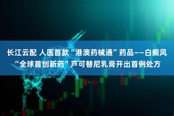 长江云配 人医首款“港澳药械通”药品——白癜风“全球首创新药”芦可替尼乳膏开出首例处方
