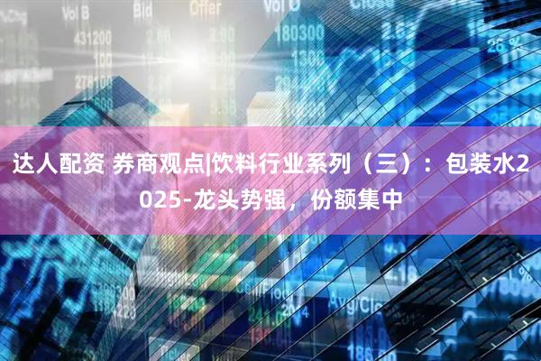 达人配资 券商观点|饮料行业系列（三）：包装水2025-龙头势强，份额集中