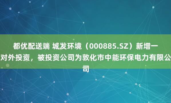 都优配送端 城发环境（000885.SZ）新增一起对外投资，被投资公司为敦化市中能环保电力有限公司
