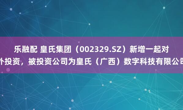乐融配 皇氏集团（002329.SZ）新增一起对外投资，被投资公司为皇氏（广西）数字科技有限公司