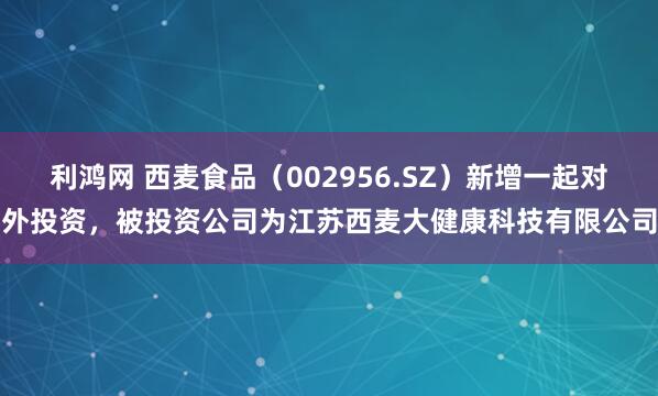 利鸿网 西麦食品（002956.SZ）新增一起对外投资，被投资公司为江苏西麦大健康科技有限公司