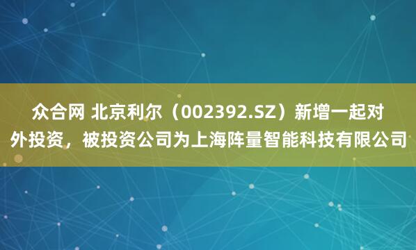 众合网 北京利尔（002392.SZ）新增一起对外投资，被投资公司为上海阵量智能科技有限公司