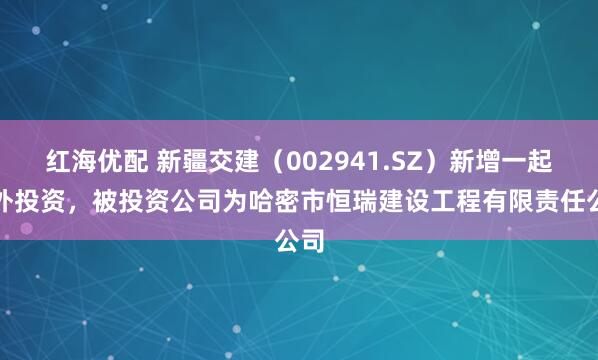 红海优配 新疆交建（002941.SZ）新增一起对外投资，被投资公司为哈密市恒瑞建设工程有限责任公司