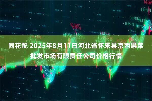同花配 2025年8月11日河北省怀来县京西果菜批发市场有限责任公司价格行情