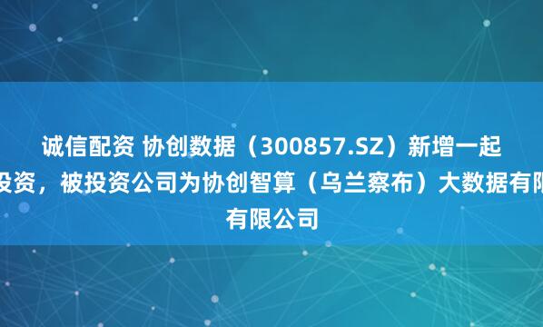 诚信配资 协创数据（300857.SZ）新增一起对外投资，被投资公司为协创智算（乌兰察布）大数据有限公司