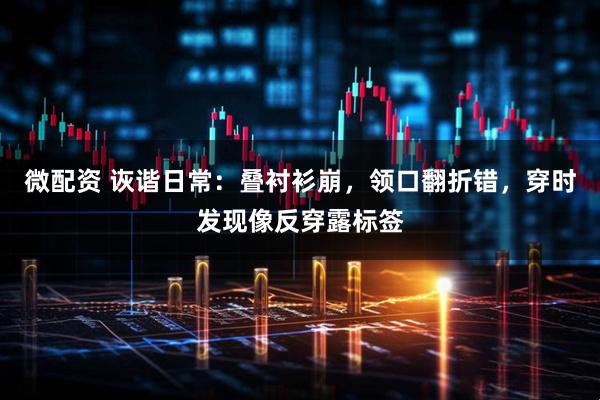微配资 诙谐日常：叠衬衫崩，领口翻折错，穿时发现像反穿露标签