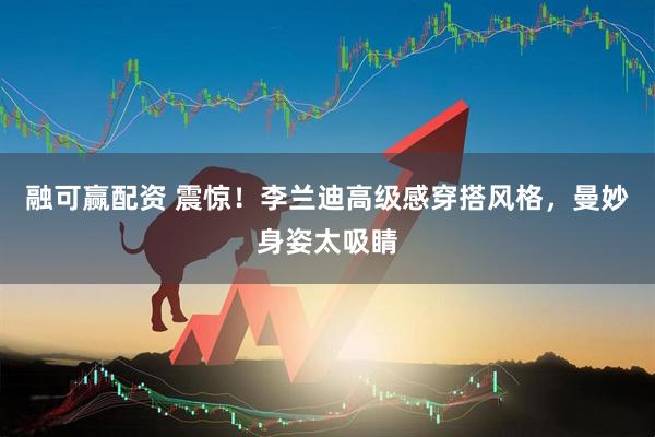 融可赢配资 震惊！李兰迪高级感穿搭风格，曼妙身姿太吸睛