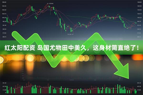 红太阳配资 岛国尤物田中美久，这身材简直绝了！