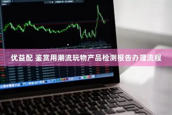 优益配 鉴赏用潮流玩物产品检测报告办理流程
