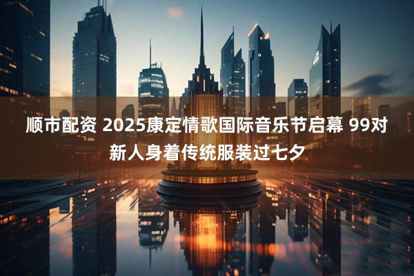 顺市配资 2025康定情歌国际音乐节启幕 99对新人身着传统服装过七夕