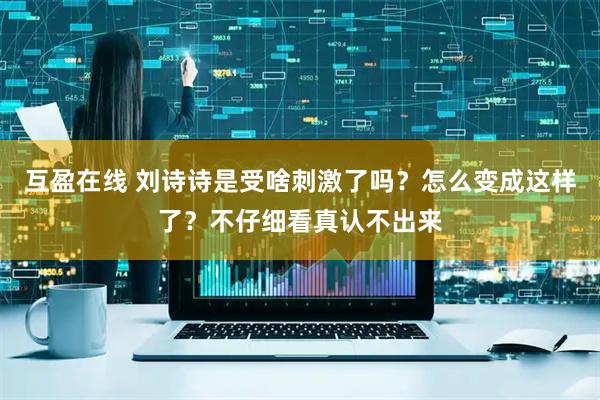 互盈在线 刘诗诗是受啥刺激了吗？怎么变成这样了？不仔细看真认不出来