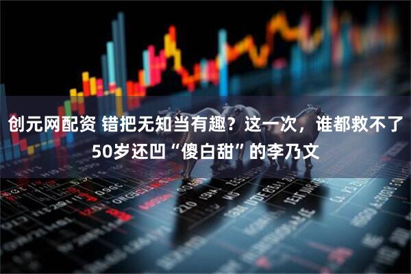 创元网配资 错把无知当有趣？这一次，谁都救不了50岁还凹“傻白甜”的李乃文