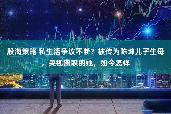 股海策略 私生活争议不断？被传为陈坤儿子生母，央视离职的她，如今怎样