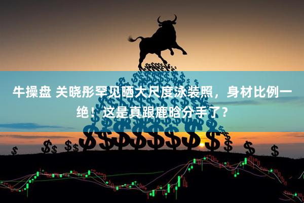 牛操盘 关晓彤罕见晒大尺度泳装照，身材比例一绝！这是真跟鹿晗分手了？