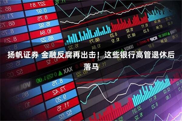 扬帆证券 金融反腐再出击！这些银行高管退休后落马