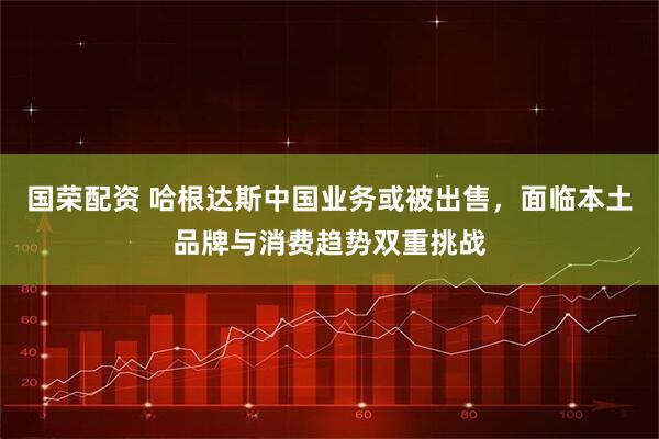 国荣配资 哈根达斯中国业务或被出售，面临本土品牌与消费趋势双重挑战